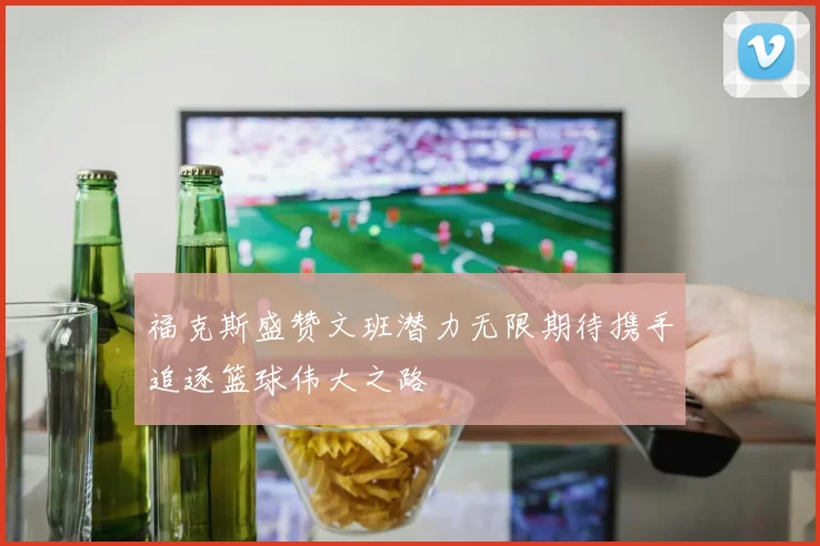 福克斯盛赞文班潜力无限期待携手追逐篮球伟大之路