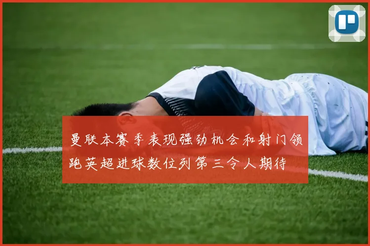 曼联本赛季表现强劲机会和射门领跑英超进球数位列第三令人期待