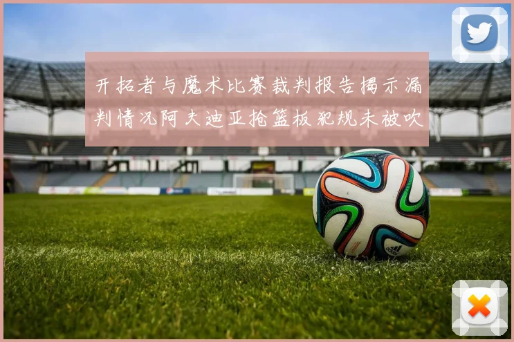 开拓者与魔术比赛裁判报告揭示漏判情况阿夫迪亚抢篮板犯规未被吹罚