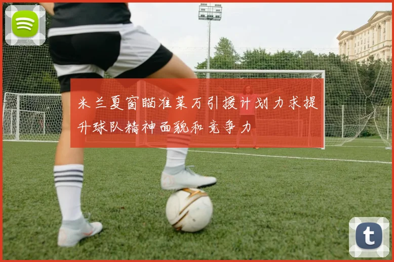米兰夏窗瞄准莱万引援计划力求提升球队精神面貌和竞争力
