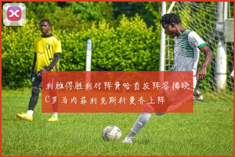 利雅得胜利对阵费哈首发阵容揭晓C罗马内菲利克斯科曼齐上阵
