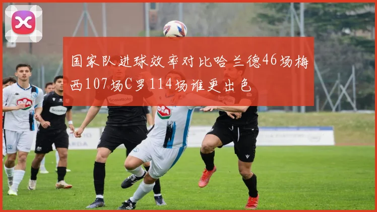 国家队进球效率对比哈兰德46场梅西107场C罗114场谁更出色