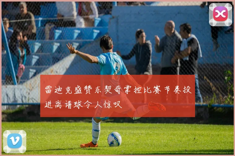 雷迪克盛赞东契奇掌控比赛节奏投进离谱球令人惊叹
