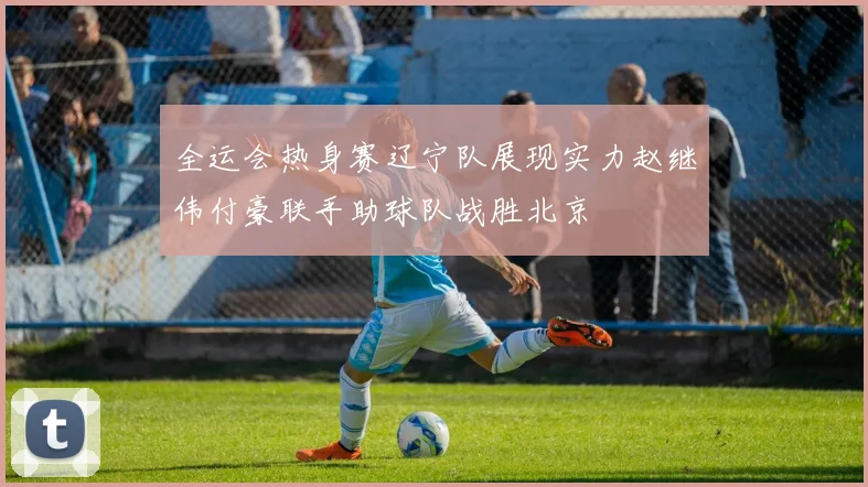 全运会热身赛辽宁队展现实力赵继伟付豪联手助球队战胜北京