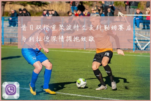 昔日双枪重聚波特兰麦科勒姆赛后与利拉德深情拥抱致敬