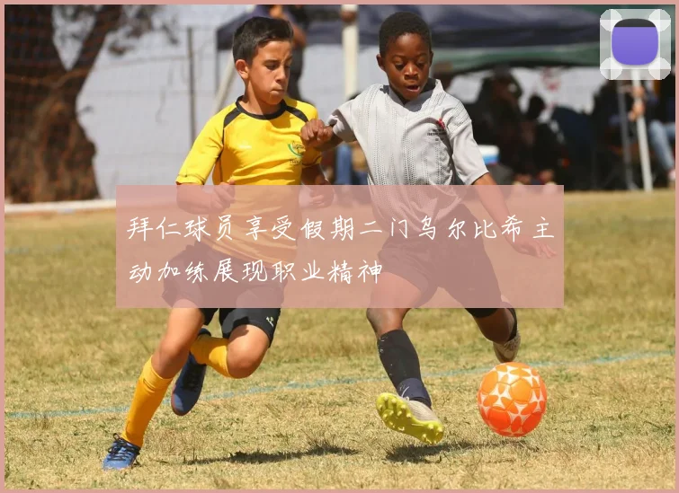 拜仁球员享受假期二门乌尔比希主动加练展现职业精神