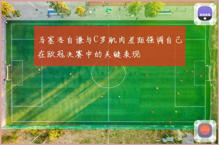 马塞洛自谦与C罗肌肉差距强调自己在欧冠决赛中的关键表现