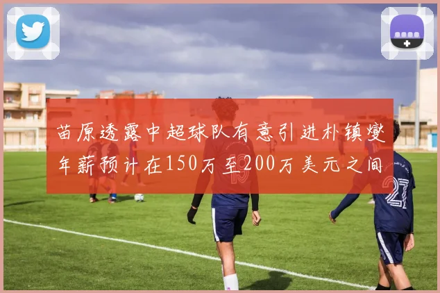 苗原透露中超球队有意引进朴镇燮年薪预计在150万至200万美元之间