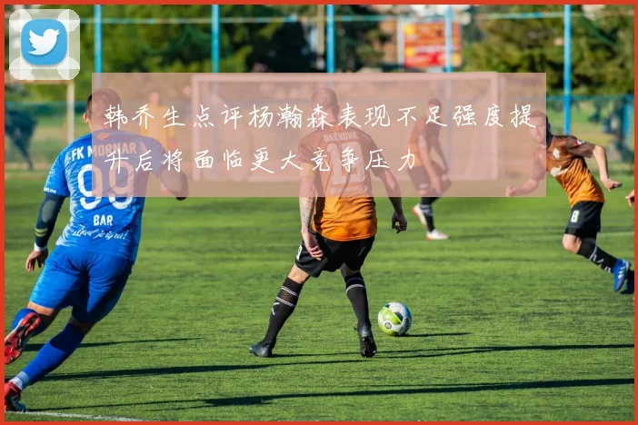 韩乔生点评杨瀚森表现不足强度提升后将面临更大竞争压力