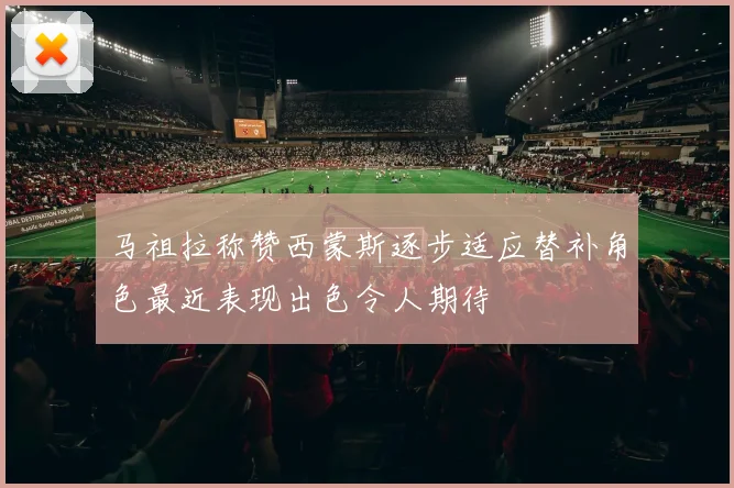 马祖拉称赞西蒙斯逐步适应替补角色最近表现出色令人期待