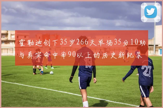 霍勒迪创下35岁266天单场35分10助与真实命中率90以上的历史新纪录