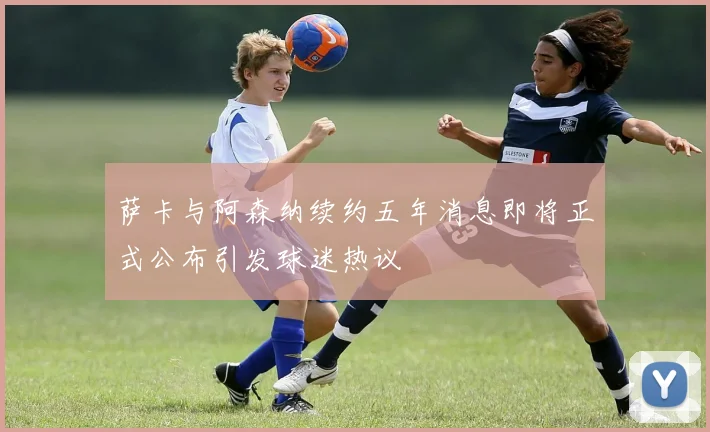 萨卡与阿森纳续约五年消息即将正式公布引发球迷热议