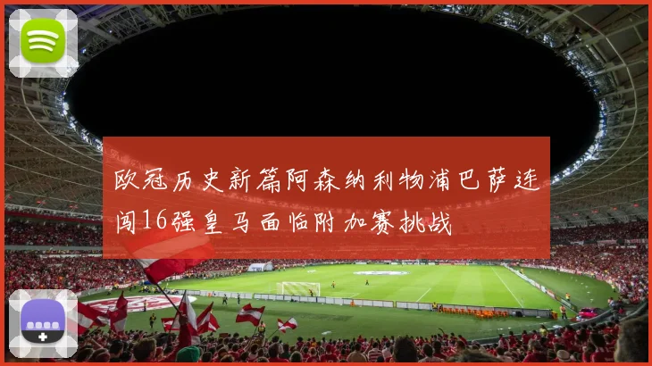 欧冠历史新篇阿森纳利物浦巴萨连闯16强皇马面临附加赛挑战