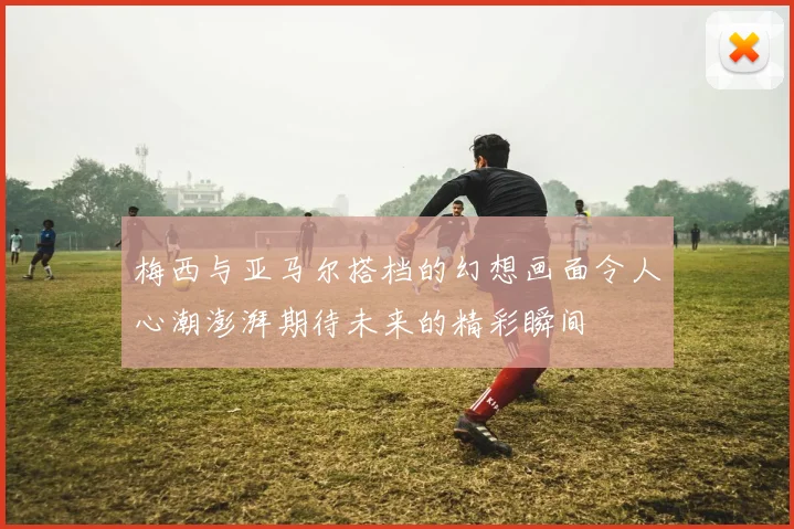 梅西与亚马尔搭档的幻想画面令人心潮澎湃期待未来的精彩瞬间