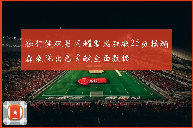 独行侠双星闪耀雷诺狂砍25分杨瀚森表现出色贡献全面数据