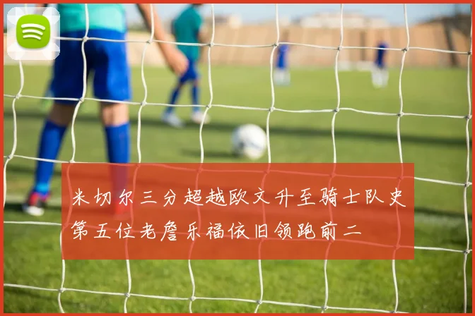米切尔三分超越欧文升至骑士队史第五位老詹乐福依旧领跑前二
