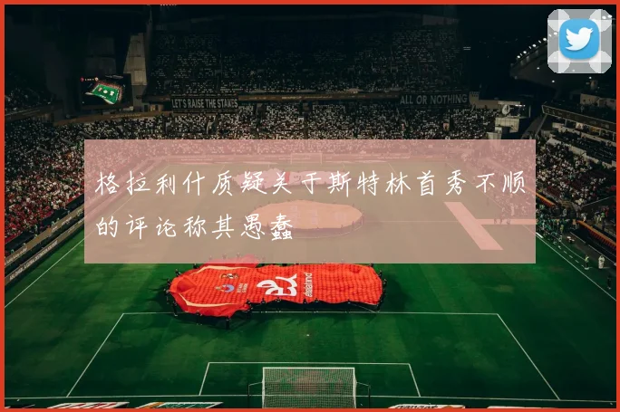 格拉利什质疑关于斯特林首秀不顺的评论称其愚蠢