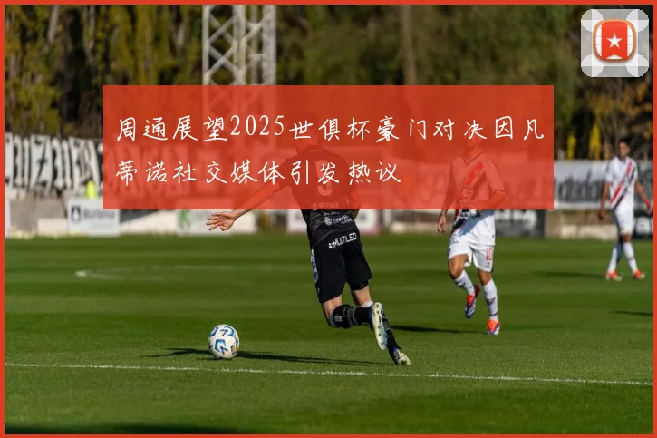 周通展望2025世俱杯豪门对决因凡蒂诺社交媒体引发热议