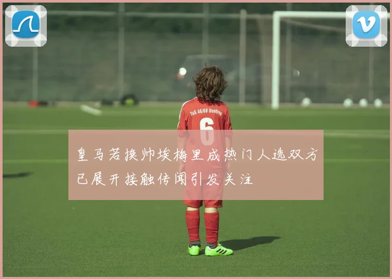 皇马若换帅埃梅里成热门人选双方已展开接触传闻引发关注