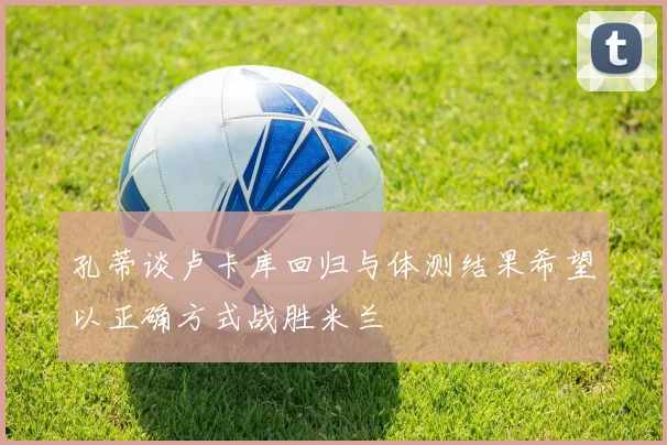 孔蒂谈卢卡库回归与体测结果希望以正确方式战胜米兰