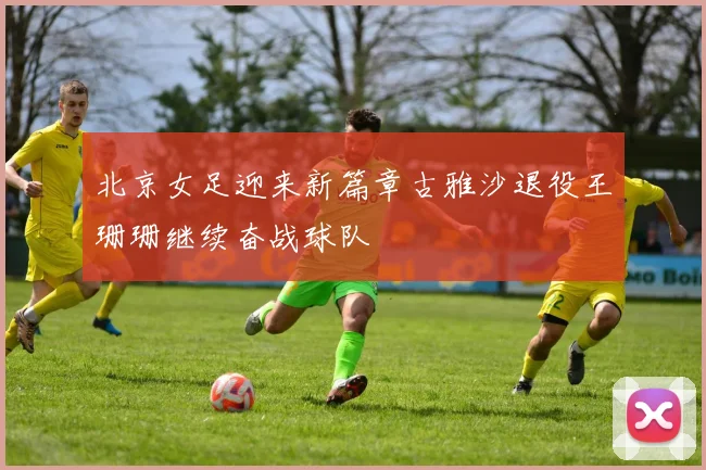 北京女足迎来新篇章古雅沙退役王珊珊继续奋战球队