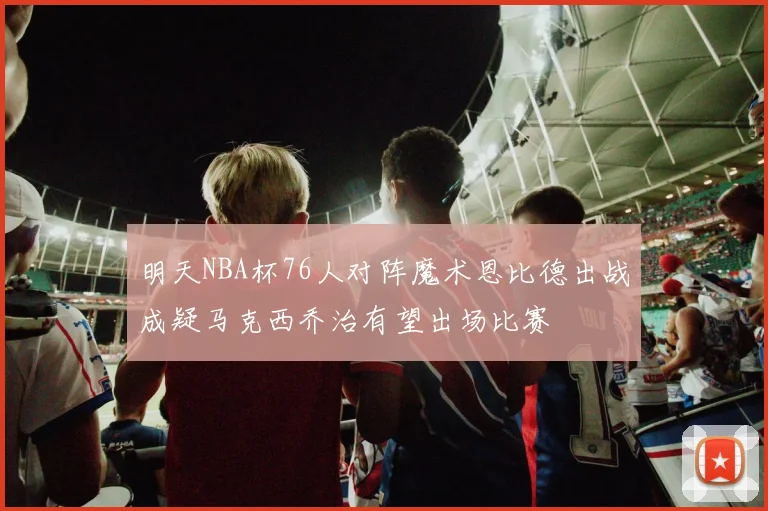 明天NBA杯76人对阵魔术恩比德出战成疑马克西乔治有望出场比赛