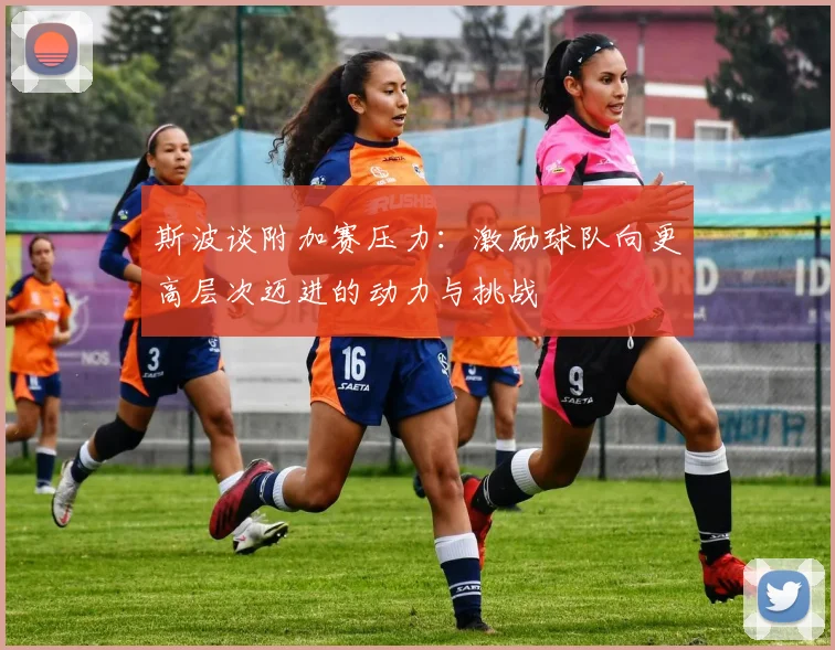 斯波谈附加赛压力：激励球队向更高层次迈进的动力与挑战