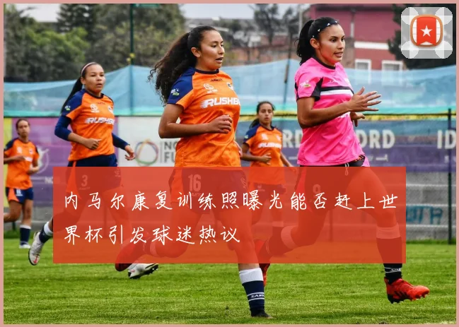 内马尔康复训练照曝光能否赶上世界杯引发球迷热议