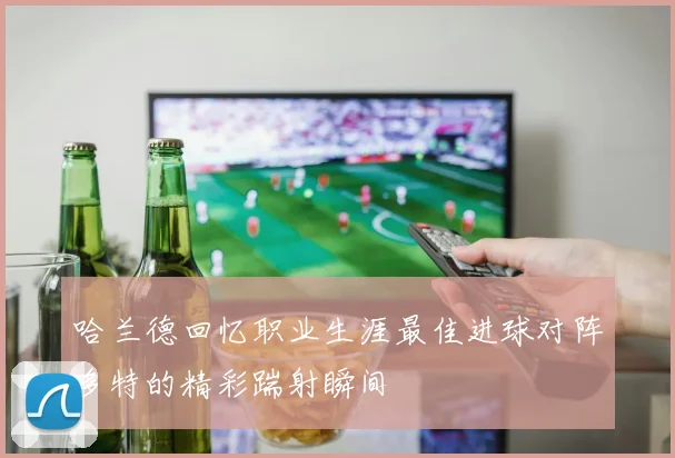 哈兰德回忆职业生涯最佳进球对阵多特的精彩踹射瞬间