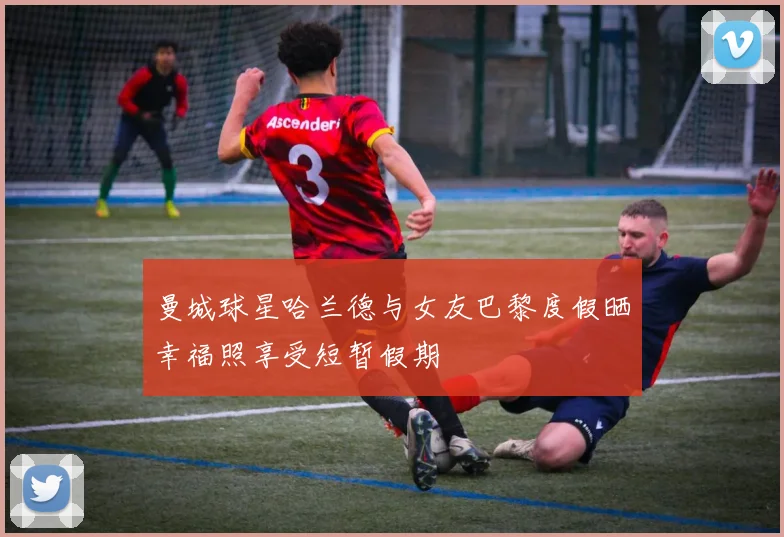曼城球星哈兰德与女友巴黎度假晒幸福照享受短暂假期