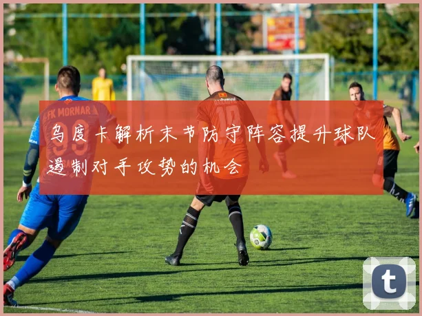 乌度卡解析末节防守阵容提升球队遏制对手攻势的机会