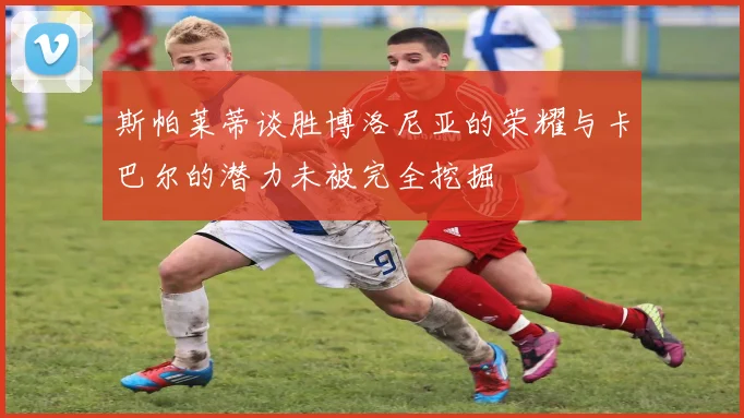 斯帕莱蒂谈胜博洛尼亚的荣耀与卡巴尔的潜力未被完全挖掘