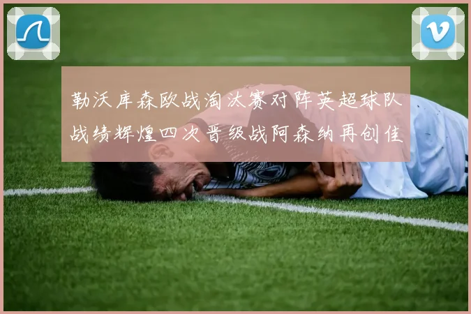 勒沃库森欧战淘汰赛对阵英超球队战绩辉煌四次晋级战阿森纳再创佳绩