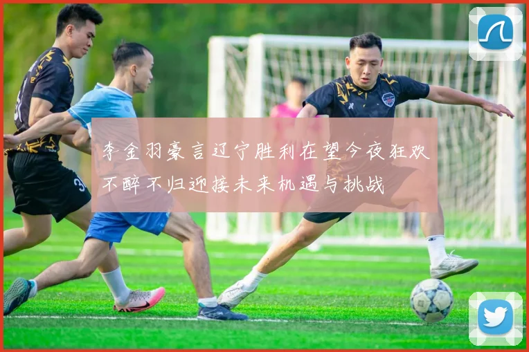 李金羽豪言辽宁胜利在望今夜狂欢不醉不归迎接未来机遇与挑战