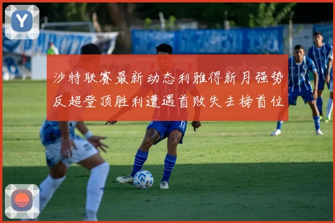 沙特联赛最新动态利雅得新月强势反超登顶胜利遭遇首败失去榜首位置